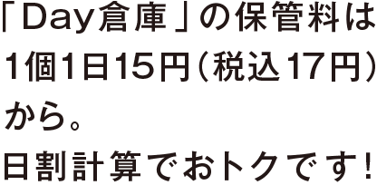 「Day倉庫」の保管料は 1日1個15円（税込17円）から。 日割計算でおトクです！